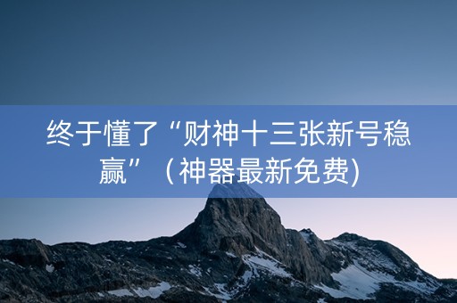 终于懂了“财神十三张新号稳赢”（神器最新免费)