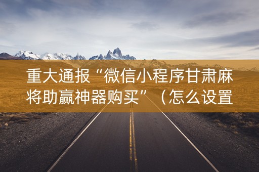 重大通报“微信小程序甘肃麻将助赢神器购买”（怎么设置能有好牌)