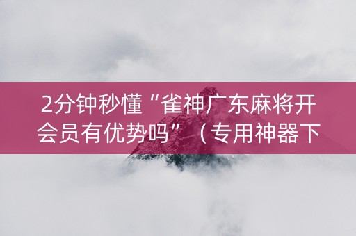 2分钟秒懂“雀神广东麻将开会员有优势吗”（专用神器下载)