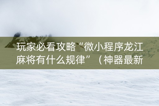 玩家必看攻略“微小程序龙江麻将有什么规律”（神器最新免费)