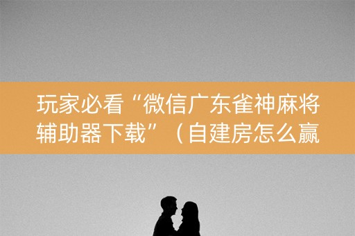 玩家必看“微信广东雀神麻将辅助器下载”（自建房怎么赢)