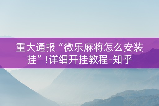 重大通报“微乐麻将怎么安装挂”!详细开挂教程-知乎