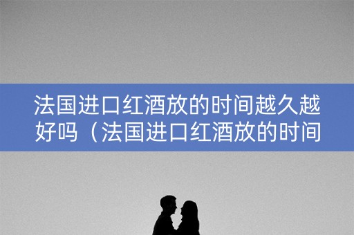 法国进口红酒放的时间越久越好吗（法国进口红酒放的时间越久越好吗为什么）