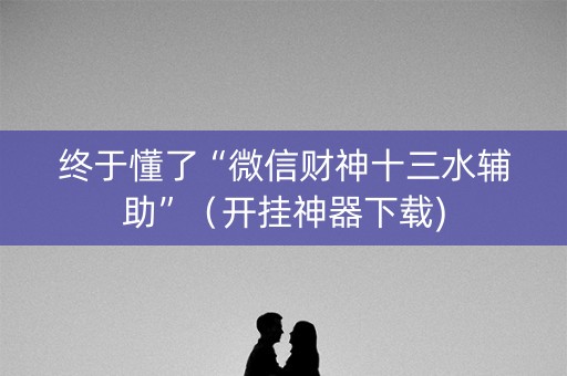 终于懂了“微信财神十三水辅助”（开挂神器下载)