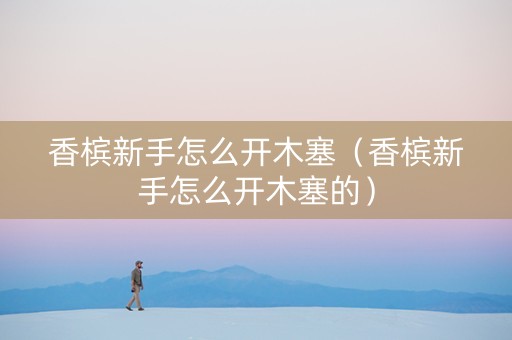 香槟新手怎么开木塞（香槟新手怎么开木塞的）