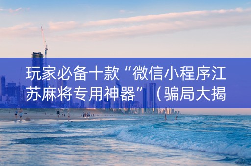 玩家必备十款“微信小程序江苏麻将专用神器”（骗局大揭秘)