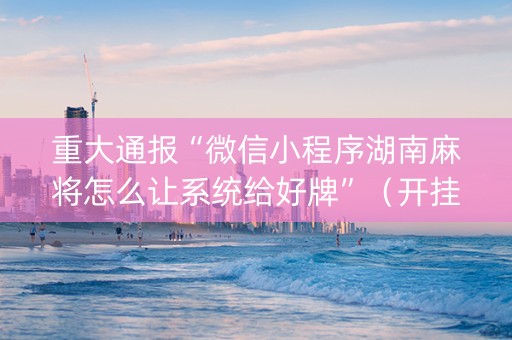重大通报“微信小程序湖南麻将怎么让系统给好牌”（开挂神器下载)