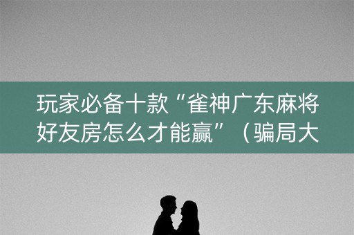 玩家必备十款“雀神广东麻将好友房怎么才能赢”（骗局大揭秘)