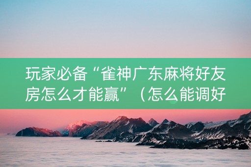 玩家必备“雀神广东麻将好友房怎么才能赢”（怎么能调好牌)