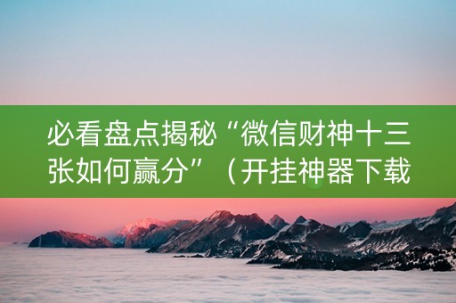 必看盘点揭秘“微信财神十三张如何赢分”（开挂神器下载)