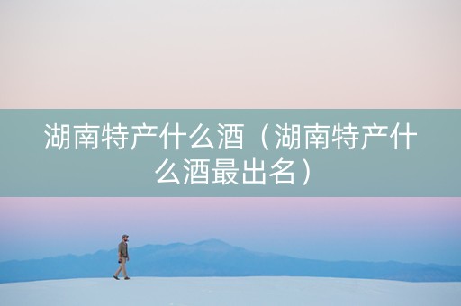 湖南特产什么酒（湖南特产什么酒最出名）