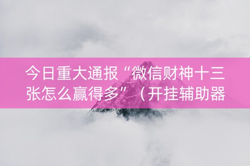 今日重大通报“微信财神十三张怎么赢得多”（开挂辅助器插件)