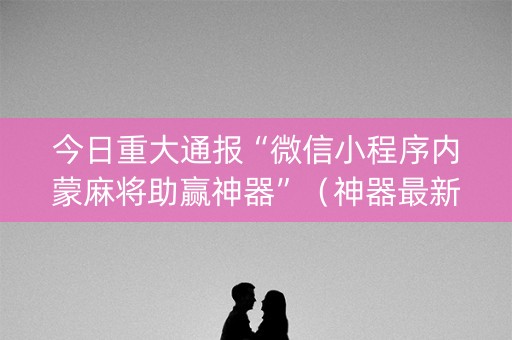 今日重大通报“微信小程序内蒙麻将助赢神器”（神器最新免费)