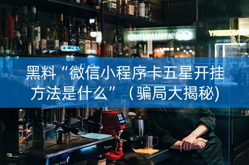 黑料“微信小程序卡五星开挂方法是什么”（骗局大揭秘)