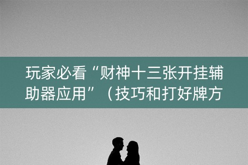 玩家必看“财神十三张开挂辅助器应用”（技巧和打好牌方法)