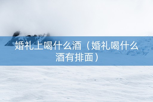 婚礼上喝什么酒（婚礼喝什么酒有排面）