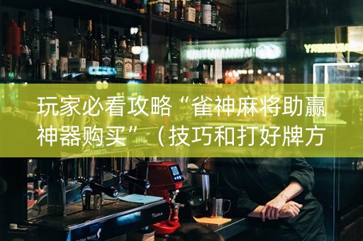玩家必看攻略“雀神麻将助赢神器购买”（技巧和打好牌方法)