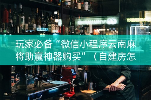 玩家必备“微信小程序云南麻将助赢神器购买”（自建房怎么拿好牌)