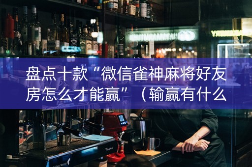 盘点十款“微信雀神麻将好友房怎么才能赢”（输赢有什么规律)