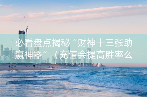 必看盘点揭秘“财神十三张助赢神器”（充值会提高胜率么)