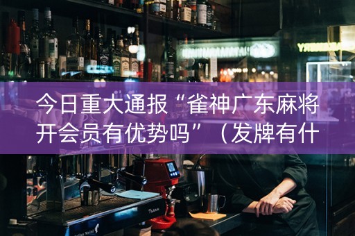 今日重大通报“雀神广东麻将开会员有优势吗”（发牌有什么规律吗)