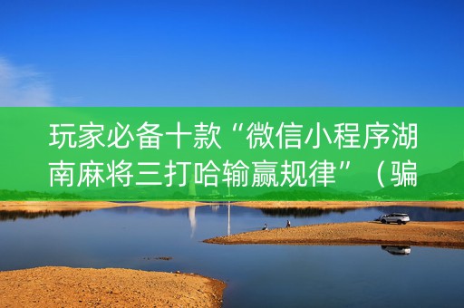 玩家必备十款“微信小程序湖南麻将三打哈输赢规律”（骗局大揭秘)