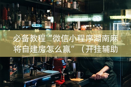 必备教程“微信小程序湖南麻将自建房怎么赢”（开挂辅助器脚本)