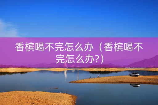 香槟喝不完怎么办（香槟喝不完怎么办?）