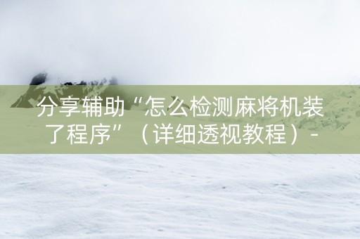 分享辅助“怎么检测麻将机装了程序”（详细透视教程）-哔哩哔哩