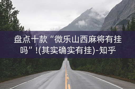 盘点十款“微乐山西麻将有挂吗”!(其实确实有挂)-知乎