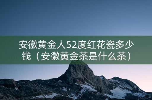 安徽黄金人52度红花瓷多少钱（安徽黄金茶是什么茶）