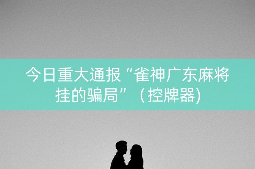 今日重大通报“雀神广东麻将挂的骗局”（控牌器)