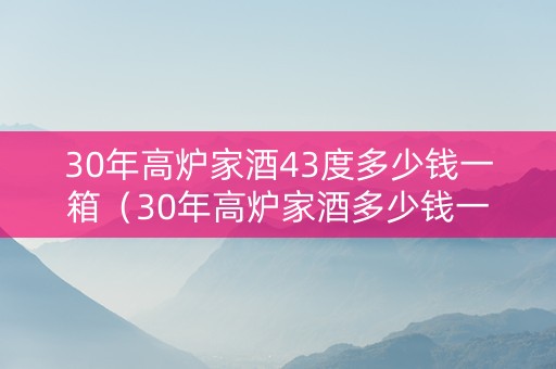 30年高炉家酒43度多少钱一箱（30年高炉家酒多少钱一瓶）