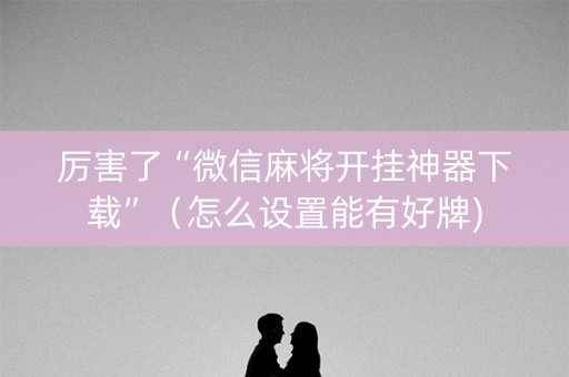厉害了“微信麻将开挂神器下载”（怎么设置能有好牌)
