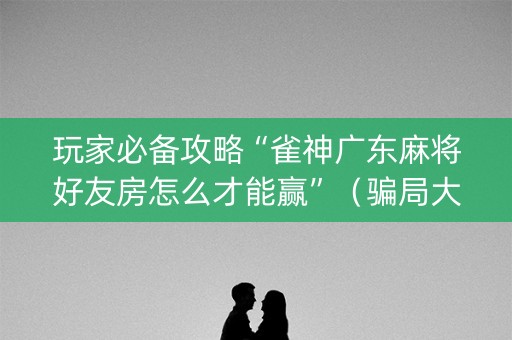 玩家必备攻略“雀神广东麻将好友房怎么才能赢”（骗局大揭秘)