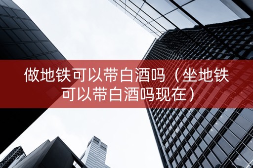 做地铁可以带白酒吗（坐地铁可以带白酒吗现在）