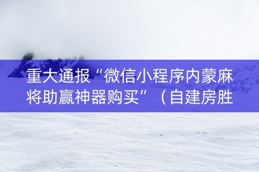 重大通报“微信小程序内蒙麻将助赢神器购买”（自建房胜负规律)