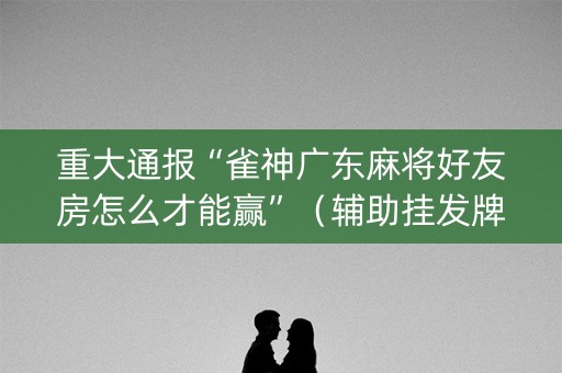 重大通报“雀神广东麻将好友房怎么才能赢”（辅助挂发牌规律)