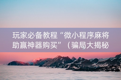 玩家必备教程“微小程序麻将助赢神器购买”（骗局大揭秘)