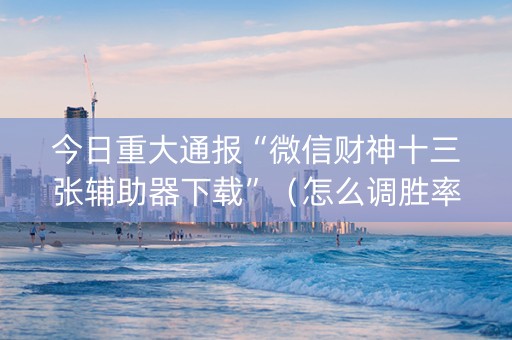 今日重大通报“微信财神十三张辅助器下载”（怎么调胜率)
