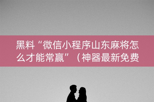 黑料“微信小程序山东麻将怎么才能常赢”（神器最新免费)