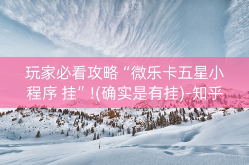 玩家必看攻略“微乐卡五星小程序 挂”!(确实是有挂)-知乎