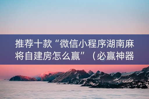 推荐十款“微信小程序湖南麻将自建房怎么赢”（必赢神器免费安装)