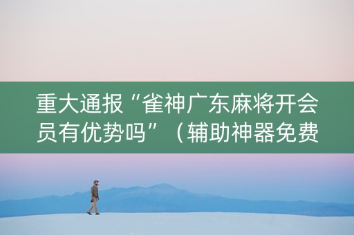重大通报“雀神广东麻将开会员有优势吗”（辅助神器免费)