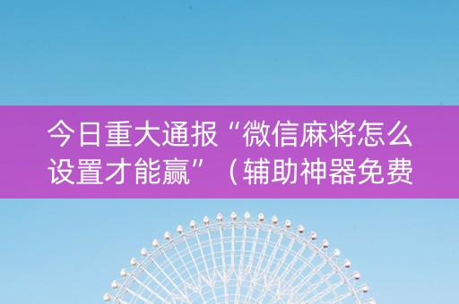 今日重大通报“微信麻将怎么设置才能赢”（辅助神器免费)