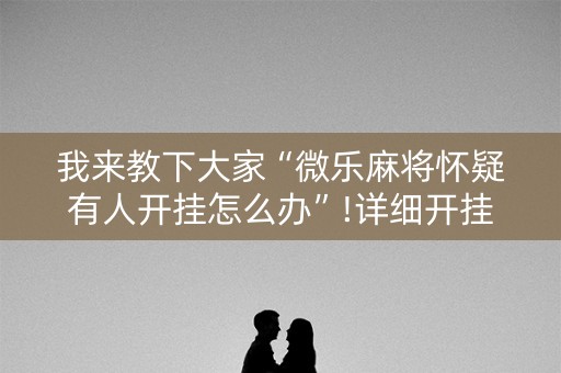 我来教下大家“微乐麻将怀疑有人开挂怎么办”!详细开挂教程-知乎