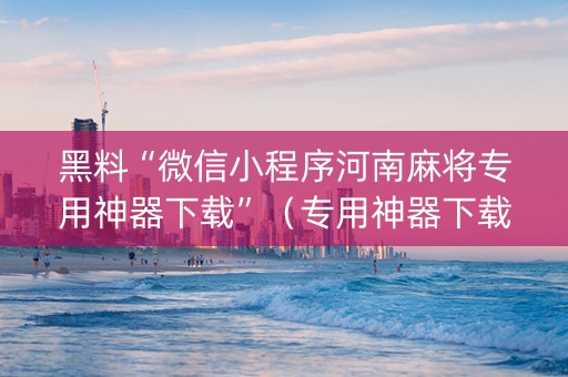 黑料“微信小程序河南麻将专用神器下载”（专用神器下载)