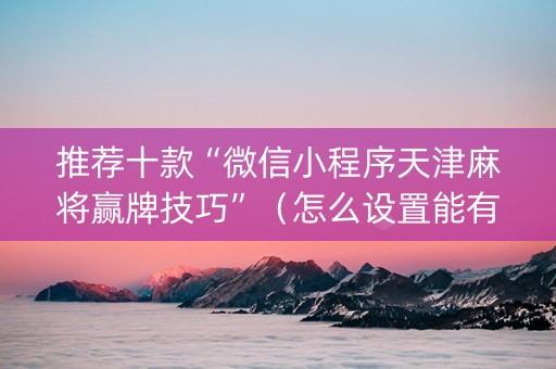 推荐十款“微信小程序天津麻将赢牌技巧”（怎么设置能有好牌)