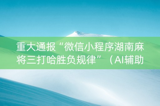 重大通报“微信小程序湖南麻将三打哈胜负规律”（AI辅助胡牌规则)