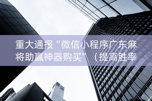 重大通报“微信小程序广东麻将助赢神器购买”（提高胜率软件)